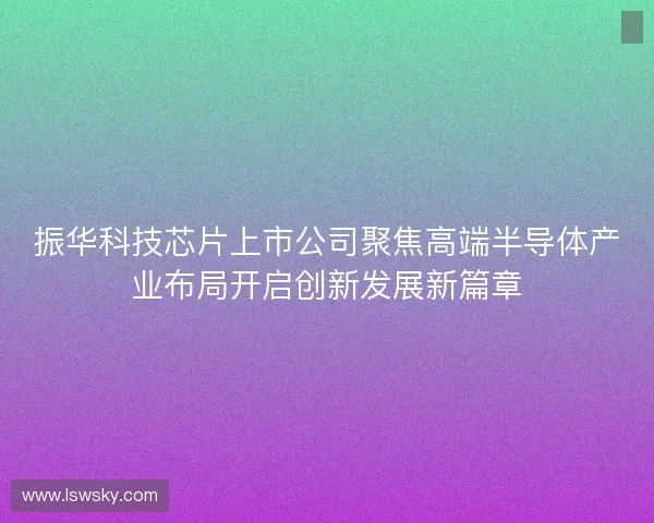 振华科技芯片上市公司聚焦高端半导体产业布局开启创新发展新篇章