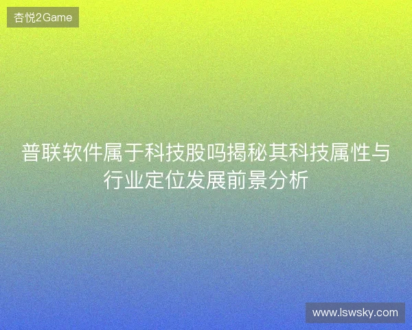 普联软件属于科技股吗揭秘其科技属性与行业定位发展前景分析