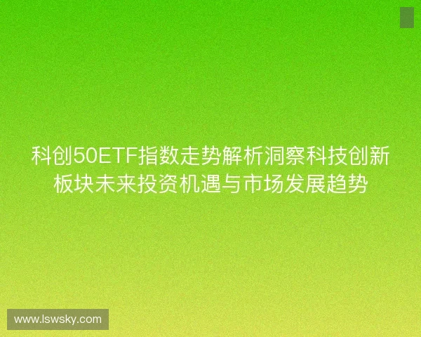 科创50ETF指数走势解析洞察科技创新板块未来投资机遇与市场发展趋势