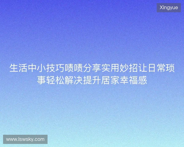 生活中小技巧啧啧分享实用妙招让日常琐事轻松解决提升居家幸福感