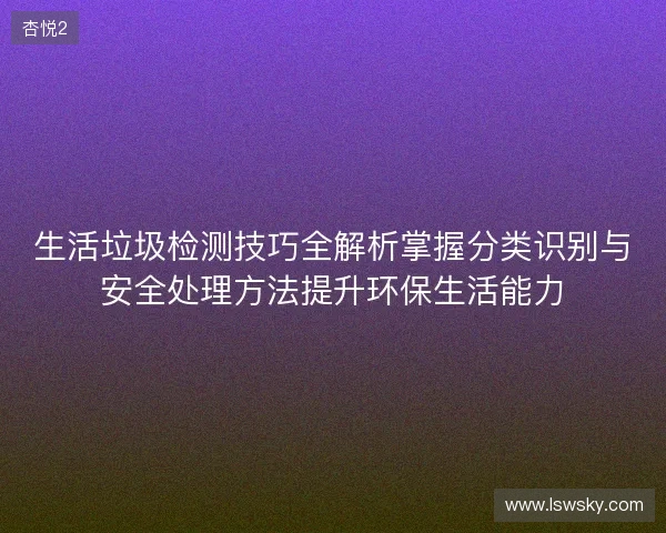 生活垃圾检测技巧全解析掌握分类识别与安全处理方法提升环保生活能力 生活垃圾检测技巧全解析掌握分类识别与安全处理方法提升环保生活能力