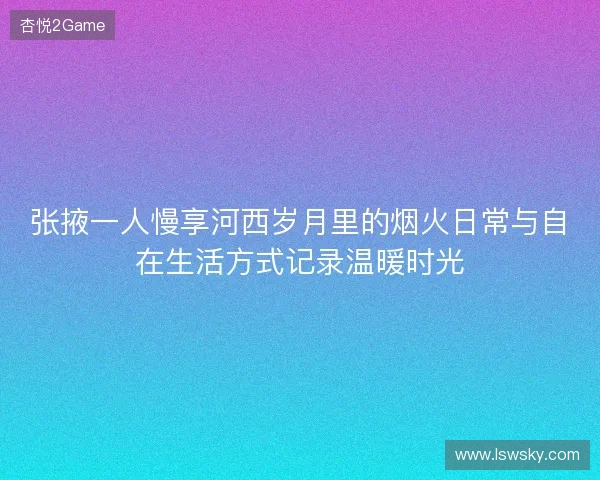 张掖一人慢享河西岁月里的烟火日常与自在生活方式记录温暖时光 张掖一人慢享河西岁月里的烟火日常与自在生活方式记录温暖时光